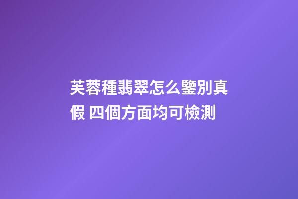 芙蓉種翡翠怎么鑒別真假 四個方面均可檢測